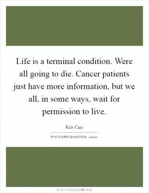 Life is a terminal condition. Were all going to die. Cancer patients just have more information, but we all, in some ways, wait for permission to live Picture Quote #1