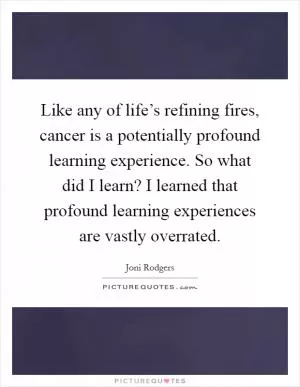 Like any of life’s refining fires, cancer is a potentially profound learning experience. So what did I learn? I learned that profound learning experiences are vastly overrated Picture Quote #1