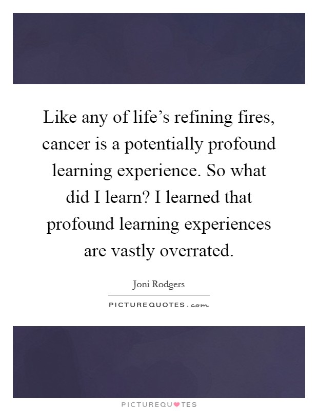 Like any of life's refining fires, cancer is a potentially profound learning experience. So what did I learn? I learned that profound learning experiences are vastly overrated. Picture Quote #1