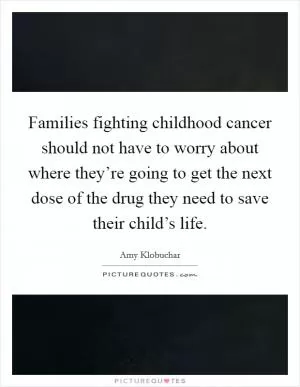 Families fighting childhood cancer should not have to worry about where they’re going to get the next dose of the drug they need to save their child’s life Picture Quote #1