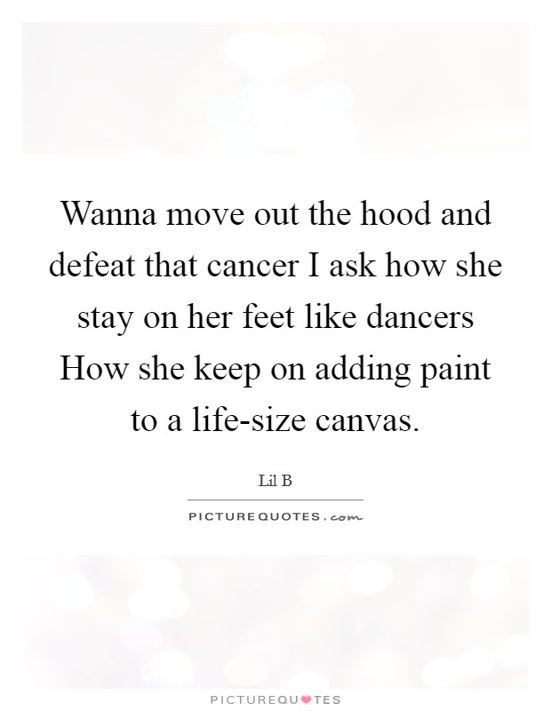 Wanna move out the hood and defeat that cancer I ask how she stay on her feet like dancers How she keep on adding paint to a life-size canvas. Picture Quote #1