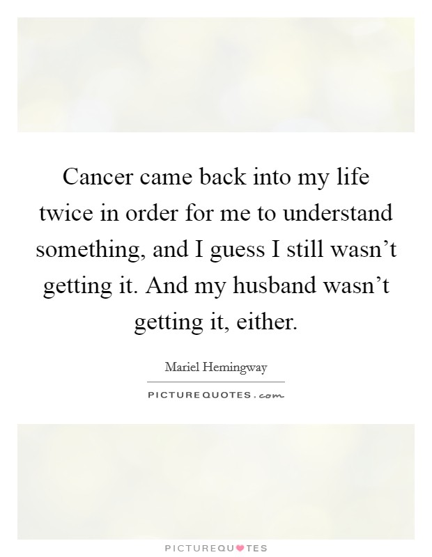 Cancer came back into my life twice in order for me to understand something, and I guess I still wasn’t getting it. And my husband wasn’t getting it, either Picture Quote #1
