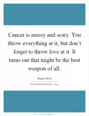 Cancer is messy and scary. You throw everything at it, but don’t forget to throw love at it. It turns out that might be the best weapon of all Picture Quote #1