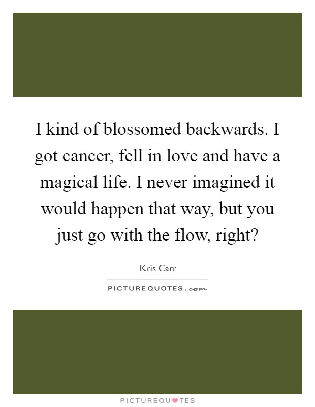 I kind of blossomed backwards. I got cancer, fell in love and have a magical life. I never imagined it would happen that way, but you just go with the flow, right? Picture Quote #1
