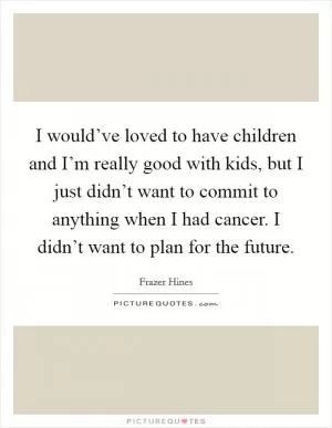I would’ve loved to have children and I’m really good with kids, but I just didn’t want to commit to anything when I had cancer. I didn’t want to plan for the future Picture Quote #1