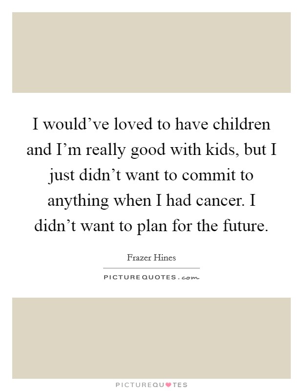 I would've loved to have children and I'm really good with kids, but I just didn't want to commit to anything when I had cancer. I didn't want to plan for the future. Picture Quote #1