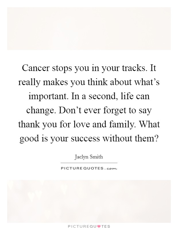 Cancer stops you in your tracks. It really makes you think about what's important. In a second, life can change. Don't ever forget to say thank you for love and family. What good is your success without them? Picture Quote #1