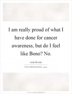 I am really proud of what I have done for cancer awareness, but do I feel like Bono? No Picture Quote #1