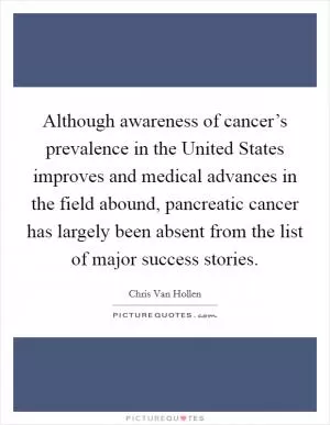 Although awareness of cancer’s prevalence in the United States improves and medical advances in the field abound, pancreatic cancer has largely been absent from the list of major success stories Picture Quote #1