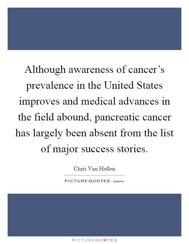 Although awareness of cancer's prevalence in the United States improves and medical advances in the field abound, pancreatic cancer has largely been absent from the list of major success stories. Picture Quote #1