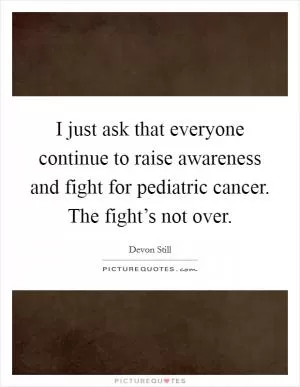 I just ask that everyone continue to raise awareness and fight for pediatric cancer. The fight’s not over Picture Quote #1