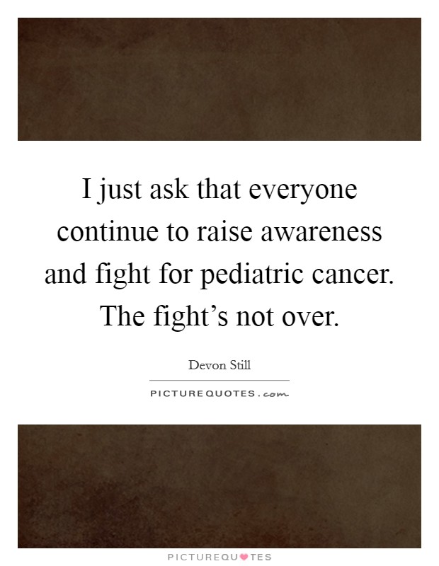 I just ask that everyone continue to raise awareness and fight for pediatric cancer. The fight's not over. Picture Quote #1