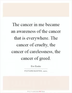 The cancer in me became an awareness of the cancer that is everywhere. The cancer of cruelty, the cancer of carelessness, the cancer of greed Picture Quote #1