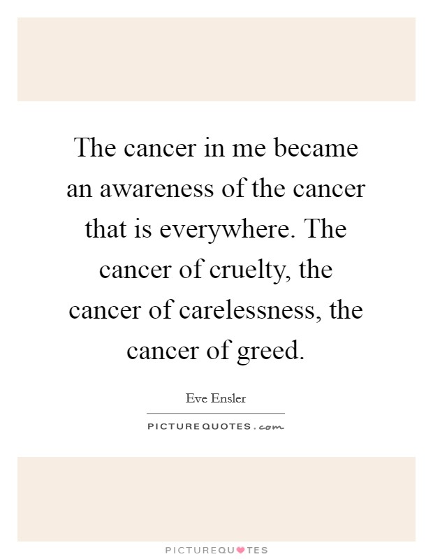 The cancer in me became an awareness of the cancer that is everywhere. The cancer of cruelty, the cancer of carelessness, the cancer of greed. Picture Quote #1
