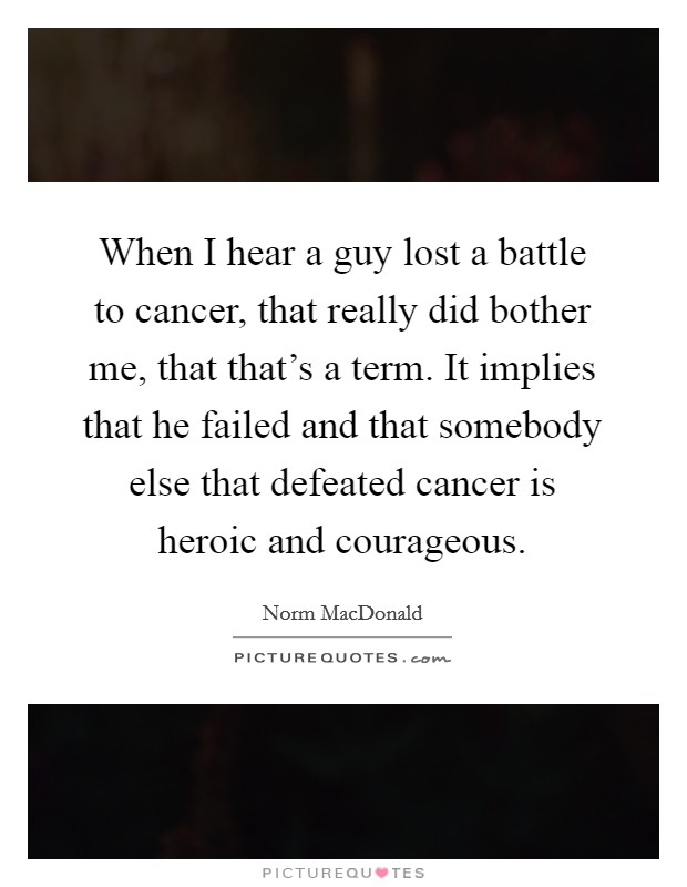 When I hear a guy lost a battle to cancer, that really did bother me, that that's a term. It implies that he failed and that somebody else that defeated cancer is heroic and courageous. Picture Quote #1
