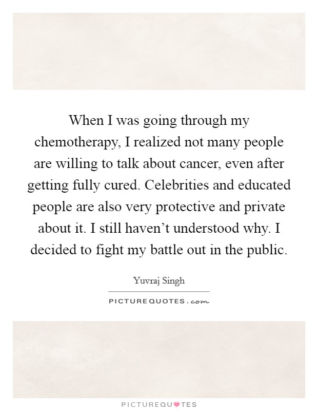 When I was going through my chemotherapy, I realized not many people are willing to talk about cancer, even after getting fully cured. Celebrities and educated people are also very protective and private about it. I still haven't understood why. I decided to fight my battle out in the public. Picture Quote #1