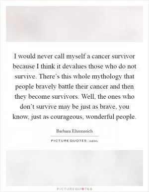 I would never call myself a cancer survivor because I think it devalues those who do not survive. There’s this whole mythology that people bravely battle their cancer and then they become survivors. Well, the ones who don’t survive may be just as brave, you know, just as courageous, wonderful people Picture Quote #1
