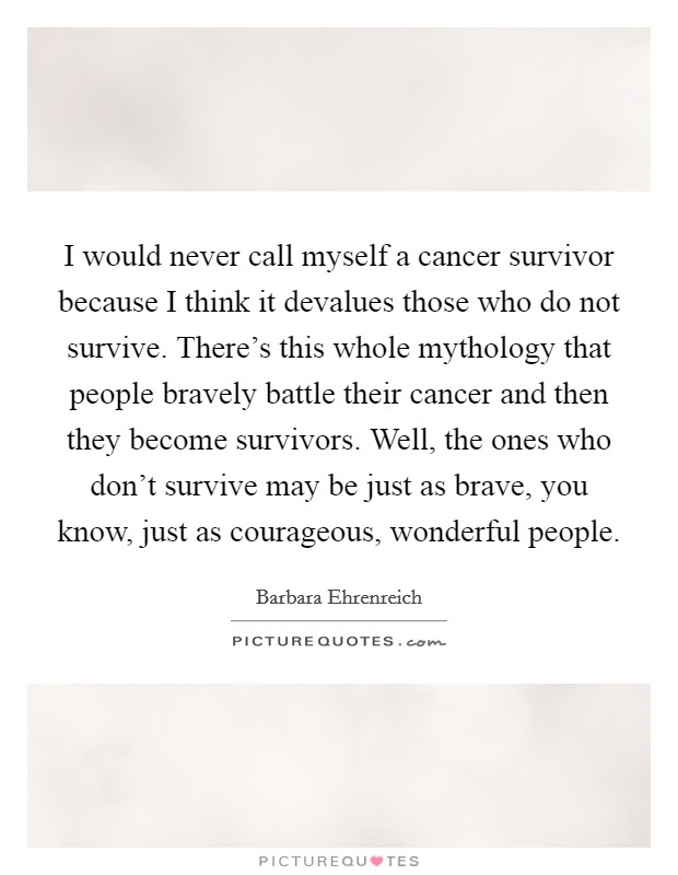 I would never call myself a cancer survivor because I think it devalues those who do not survive. There's this whole mythology that people bravely battle their cancer and then they become survivors. Well, the ones who don't survive may be just as brave, you know, just as courageous, wonderful people. Picture Quote #1
