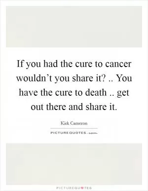 If you had the cure to cancer wouldn’t you share it? .. You have the cure to death .. get out there and share it Picture Quote #1