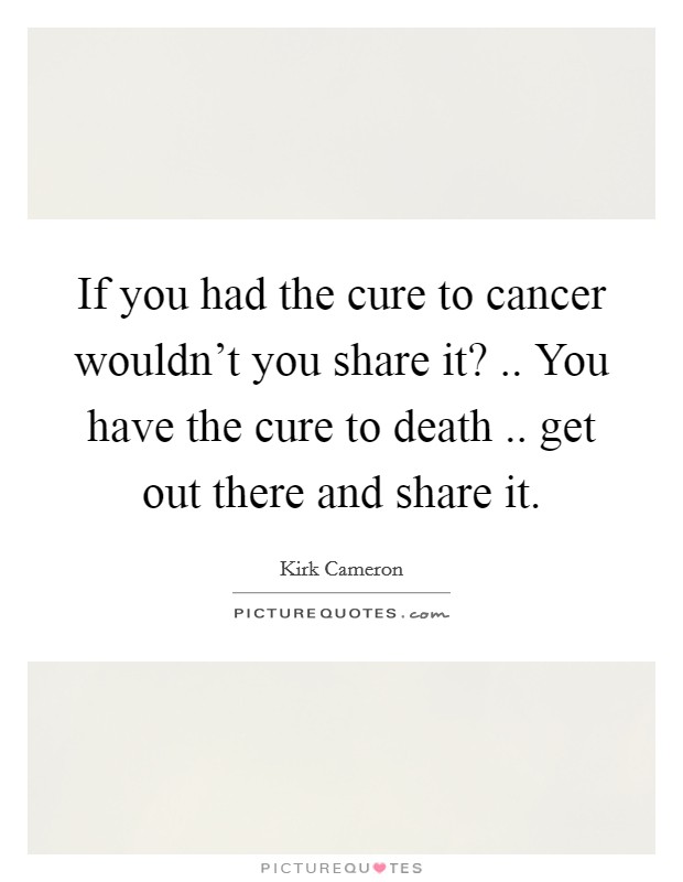 If you had the cure to cancer wouldn't you share it? .. You have the cure to death .. get out there and share it. Picture Quote #1