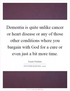 Dementia is quite unlike cancer or heart disease or any of those other conditions where you bargain with God for a cure or even just a bit more time Picture Quote #1