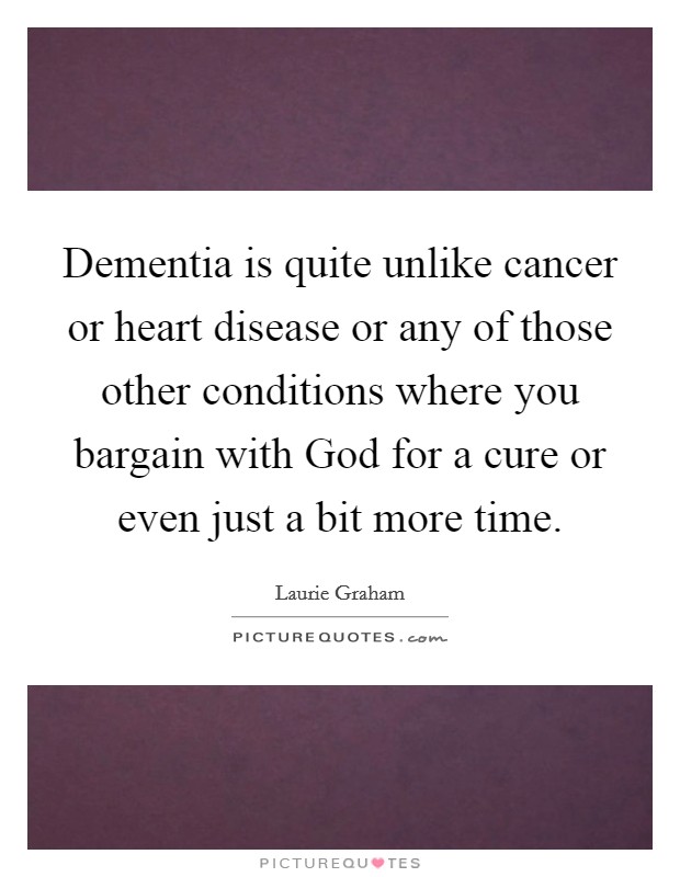 Dementia is quite unlike cancer or heart disease or any of those other conditions where you bargain with God for a cure or even just a bit more time. Picture Quote #1