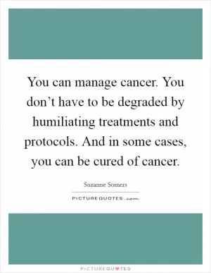 You can manage cancer. You don’t have to be degraded by humiliating treatments and protocols. And in some cases, you can be cured of cancer Picture Quote #1