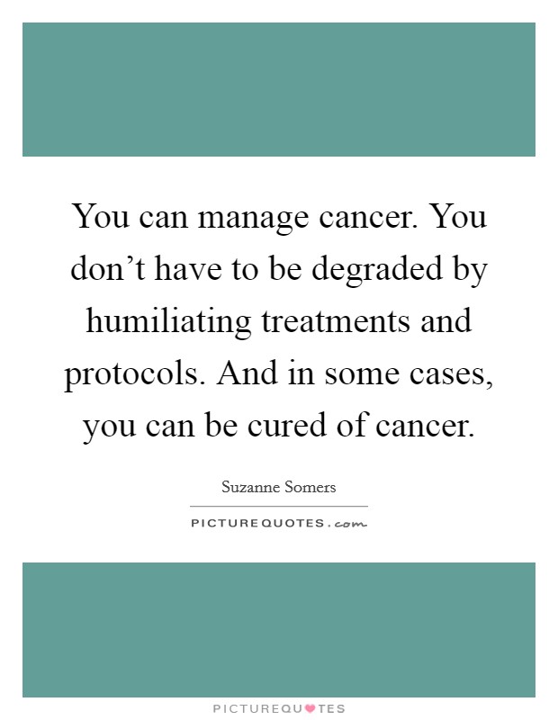 You can manage cancer. You don't have to be degraded by humiliating treatments and protocols. And in some cases, you can be cured of cancer. Picture Quote #1