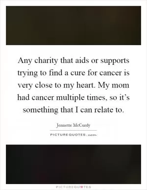 Any charity that aids or supports trying to find a cure for cancer is very close to my heart. My mom had cancer multiple times, so it’s something that I can relate to Picture Quote #1