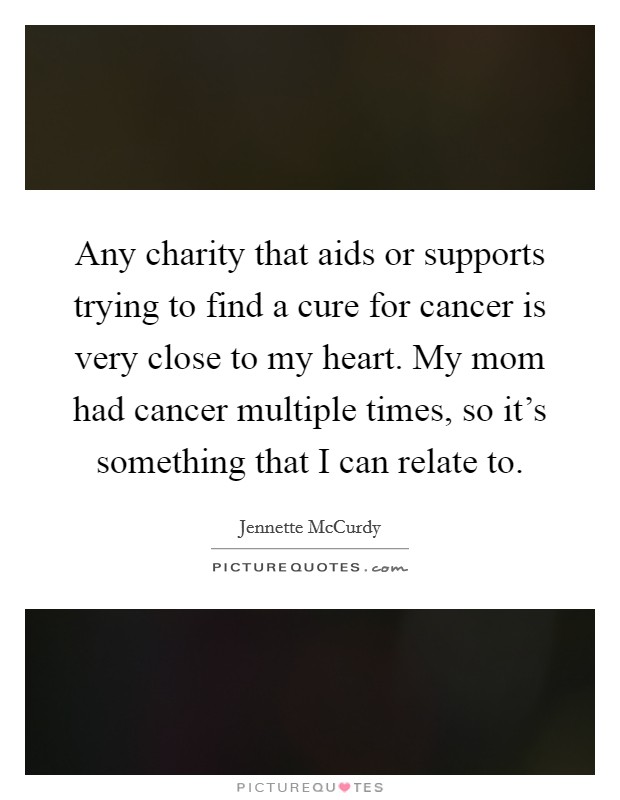 Any charity that aids or supports trying to find a cure for cancer is very close to my heart. My mom had cancer multiple times, so it's something that I can relate to. Picture Quote #1