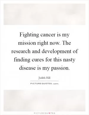 Fighting cancer is my mission right now. The research and development of finding cures for this nasty disease is my passion Picture Quote #1