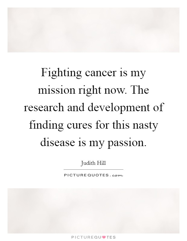 Fighting cancer is my mission right now. The research and development of finding cures for this nasty disease is my passion. Picture Quote #1