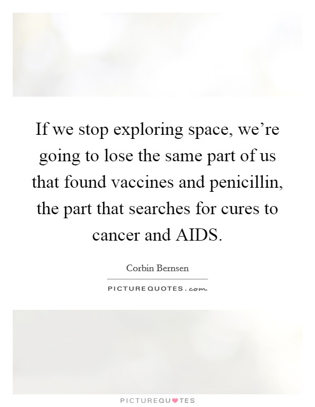 If we stop exploring space, we're going to lose the same part of us that found vaccines and penicillin, the part that searches for cures to cancer and AIDS. Picture Quote #1