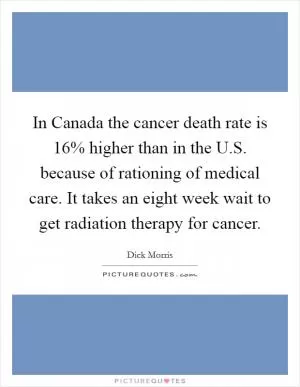 In Canada the cancer death rate is 16% higher than in the U.S. because of rationing of medical care. It takes an eight week wait to get radiation therapy for cancer Picture Quote #1