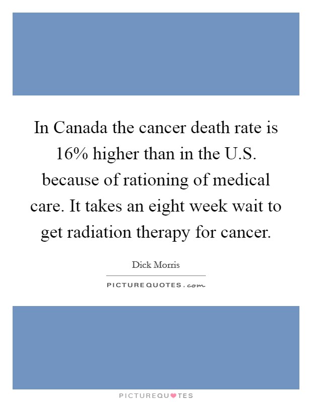 In Canada the cancer death rate is 16% higher than in the U.S. because of rationing of medical care. It takes an eight week wait to get radiation therapy for cancer. Picture Quote #1