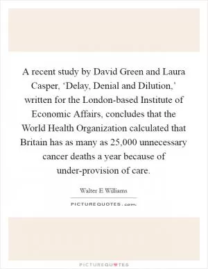 A recent study by David Green and Laura Casper, ‘Delay, Denial and Dilution,’ written for the London-based Institute of Economic Affairs, concludes that the World Health Organization calculated that Britain has as many as 25,000 unnecessary cancer deaths a year because of under-provision of care Picture Quote #1