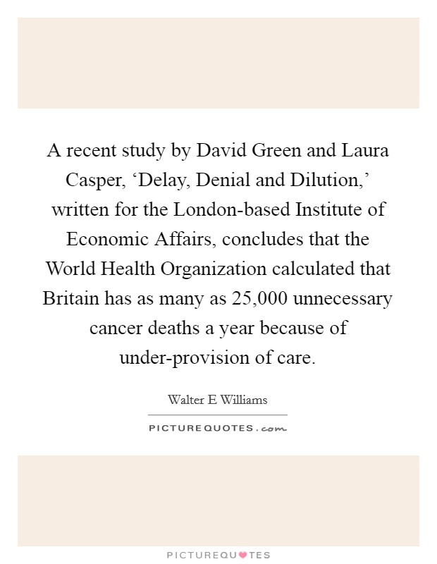 A recent study by David Green and Laura Casper, ‘Delay, Denial and Dilution,' written for the London-based Institute of Economic Affairs, concludes that the World Health Organization calculated that Britain has as many as 25,000 unnecessary cancer deaths a year because of under-provision of care. Picture Quote #1