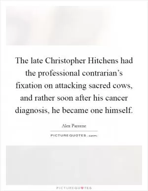 The late Christopher Hitchens had the professional contrarian’s fixation on attacking sacred cows, and rather soon after his cancer diagnosis, he became one himself Picture Quote #1