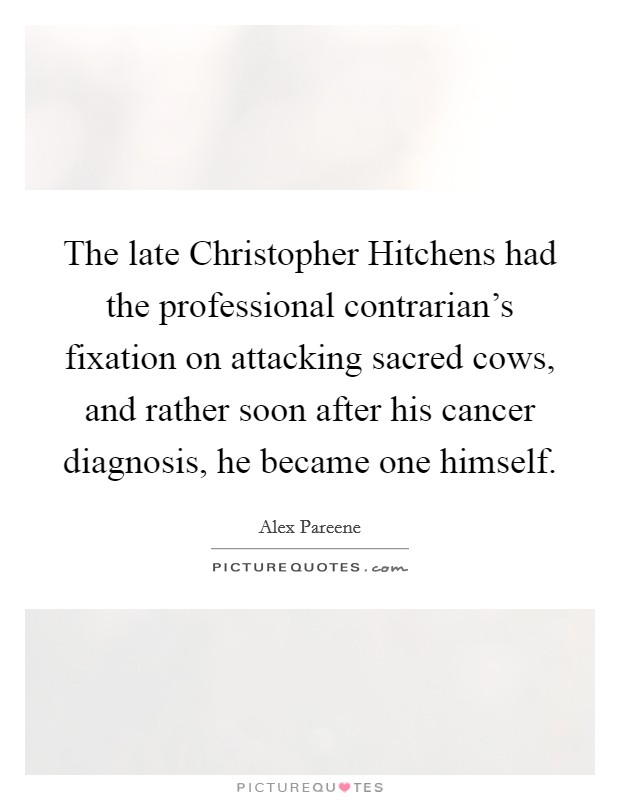 The late Christopher Hitchens had the professional contrarian's fixation on attacking sacred cows, and rather soon after his cancer diagnosis, he became one himself. Picture Quote #1