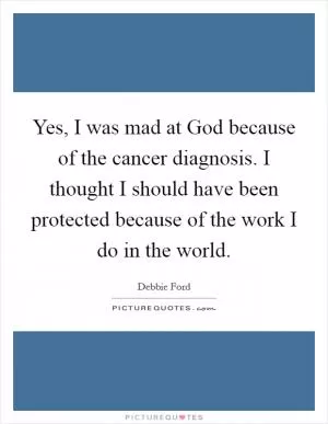 Yes, I was mad at God because of the cancer diagnosis. I thought I should have been protected because of the work I do in the world Picture Quote #1