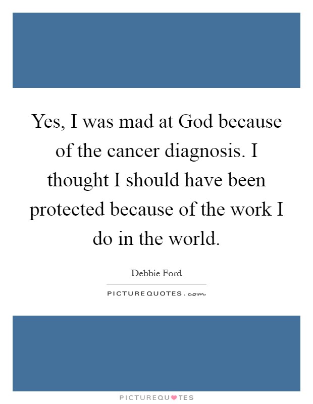 Yes, I was mad at God because of the cancer diagnosis. I thought I should have been protected because of the work I do in the world. Picture Quote #1