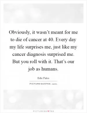 Obviously, it wasn’t meant for me to die of cancer at 40. Every day my life surprises me, just like my cancer diagnosis surprised me. But you roll with it. That’s our job as humans Picture Quote #1