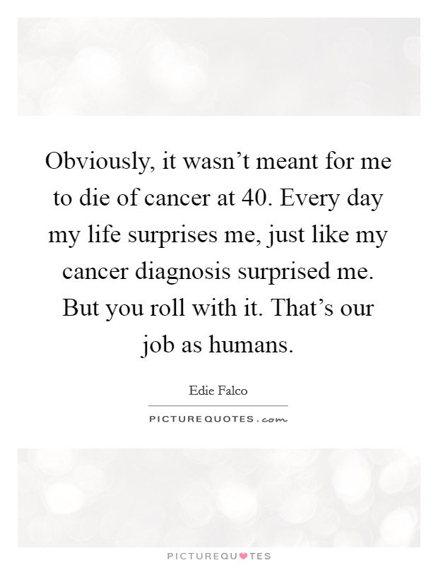 Obviously, it wasn't meant for me to die of cancer at 40. Every day my life surprises me, just like my cancer diagnosis surprised me. But you roll with it. That's our job as humans. Picture Quote #1