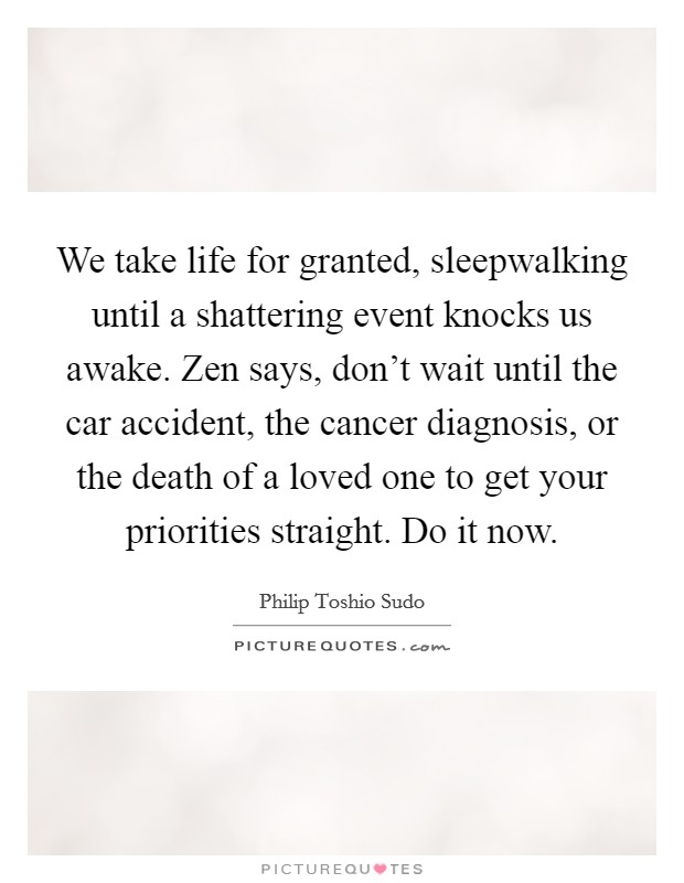 We take life for granted, sleepwalking until a shattering event knocks us awake. Zen says, don't wait until the car accident, the cancer diagnosis, or the death of a loved one to get your priorities straight. Do it now. Picture Quote #1
