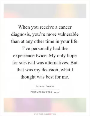 When you receive a cancer diagnosis, you’re more vulnerable than at any other time in your life. I’ve personally had the experience twice. My only hope for survival was alternatives. But that was my decision, what I thought was best for me Picture Quote #1