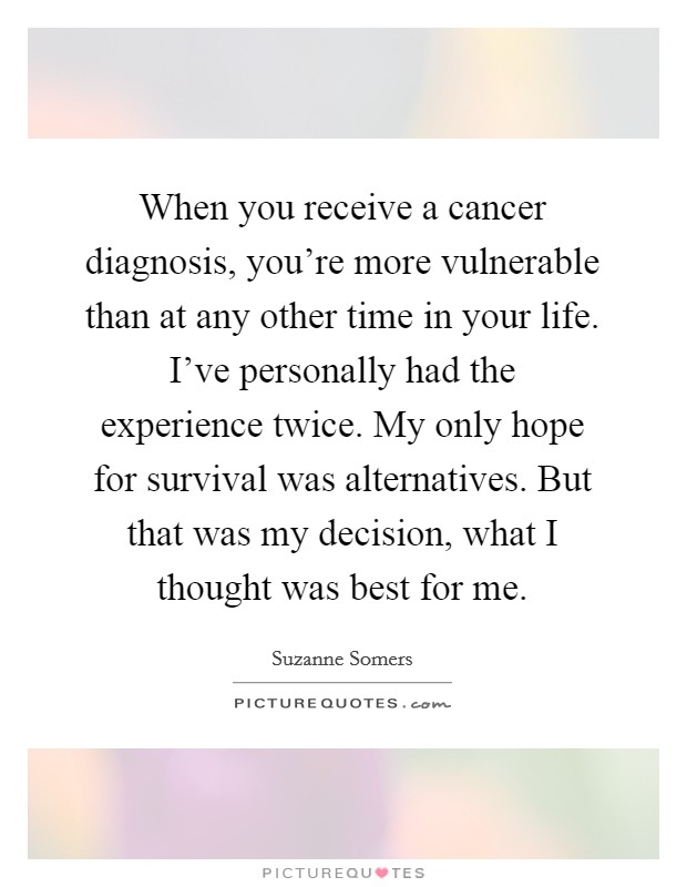 When you receive a cancer diagnosis, you're more vulnerable than at any other time in your life. I've personally had the experience twice. My only hope for survival was alternatives. But that was my decision, what I thought was best for me. Picture Quote #1