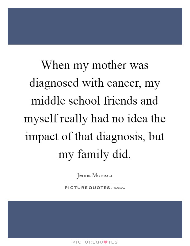 When my mother was diagnosed with cancer, my middle school friends and myself really had no idea the impact of that diagnosis, but my family did. Picture Quote #1