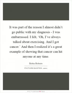 It was part of the reason I almost didn’t go public with my diagnosis - I was embarrassed. I felt, ‘Oh, I’ve always talked about exercising. And I got cancer.’ And then I realized it’s a great example of showing that cancer can hit anyone at any time Picture Quote #1