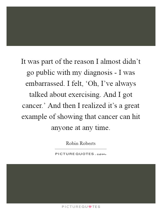 It was part of the reason I almost didn't go public with my diagnosis - I was embarrassed. I felt, ‘Oh, I've always talked about exercising. And I got cancer.' And then I realized it's a great example of showing that cancer can hit anyone at any time. Picture Quote #1