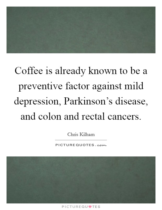 Coffee is already known to be a preventive factor against mild depression, Parkinson's disease, and colon and rectal cancers. Picture Quote #1